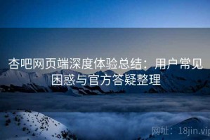 杏吧网页端深度体验总结：用户常见困惑与官方答疑整理