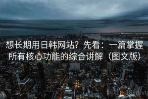 想长期用日韩网站？先看：一篇掌握所有核心功能的综合讲解（图文版）