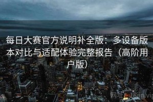 每日大赛官方说明补全版：多设备版本对比与适配体验完整报告（高阶用户版）