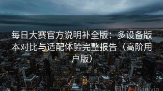 每日大赛官方说明补全版：多设备版本对比与适配体验完整报告（高阶用户版）