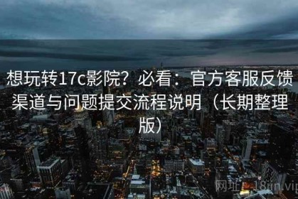想玩转17c影院？必看：官方客服反馈渠道与问题提交流程说明（长期整理版）