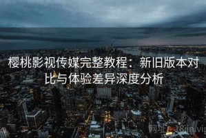 樱桃影视传媒完整教程：新旧版本对比与体验差异深度分析