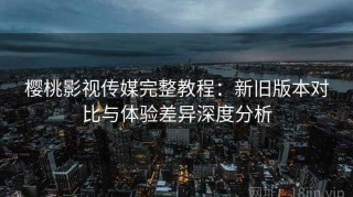 樱桃影视传媒完整教程：新旧版本对比与体验差异深度分析