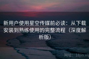 新用户使用星空传媒前必读：从下载安装到熟练使用的完整流程（深度解析版）