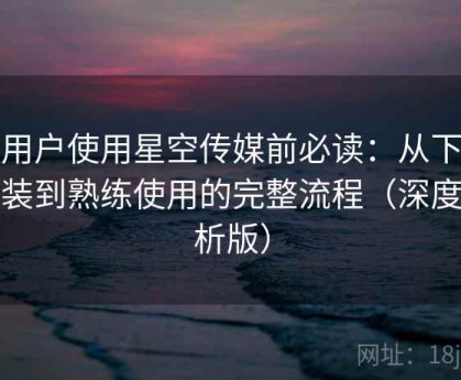 新用户使用星空传媒前必读：从下载安装到熟练使用的完整流程（深度解析版）