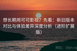 想长期用可可影视？先看：新旧版本对比与体验差异深度分析（进阶扩展版）