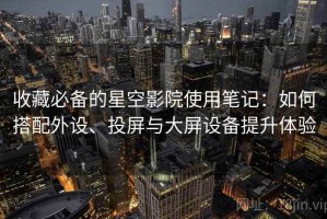 收藏必备的星空影院使用笔记：如何搭配外设、投屏与大屏设备提升体验