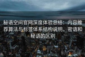 秘语空间官网深度体验总结：内容推荐算法与标签体系结构说明，密语和秘语的区别