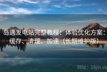 岛遇发电站完整教程：体验优化方案：缓存、清理、加速（长期维护版）