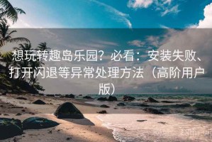想玩转趣岛乐园？必看：安装失败、打开闪退等异常处理方法（高阶用户版）