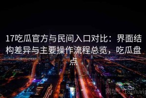 17吃瓜官方与民间入口对比：界面结构差异与主要操作流程总览，吃瓜盘点