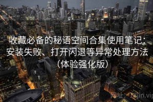 收藏必备的秘语空间合集使用笔记：安装失败、打开闪退等异常处理方法（体验强化版）