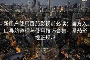 新用户使用番茄影视前必读：官方入口导航整理与使用技巧合集，番茄影视正规吗