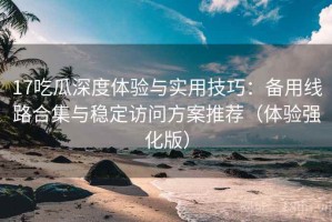 17吃瓜深度体验与实用技巧：备用线路合集与稳定访问方案推荐（体验强化版）