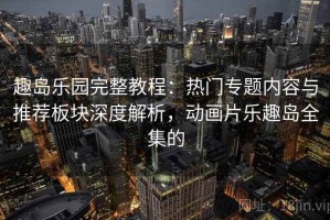 趣岛乐园完整教程：热门专题内容与推荐板块深度解析，动画片乐趣岛全集的