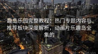 趣岛乐园完整教程：热门专题内容与推荐板块深度解析，动画片乐趣岛全集的