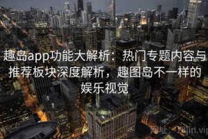 趣岛app功能大解析：热门专题内容与推荐板块深度解析，趣图岛不一样的娱乐视觉