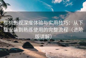 樱桃影视深度体验与实用技巧：从下载安装到熟练使用的完整流程（进阶版讲解）