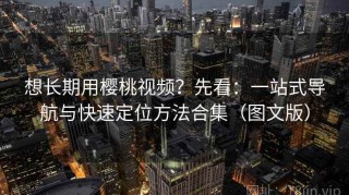 想长期用樱桃视频？先看：一站式导航与快速定位方法合集（图文版）