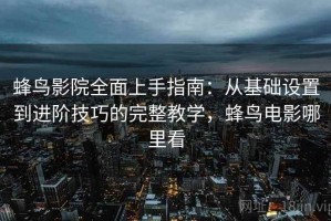 蜂鸟影院全面上手指南：从基础设置到进阶技巧的完整教学，蜂鸟电影哪里看