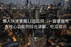 懒人快速掌握17吃瓜网：一篇掌握所有核心功能的综合讲解，吃瓜资讯