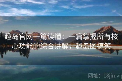 趣岛官网一篇读懂：一篇掌握所有核心功能的综合讲解，趣岛图搞笑