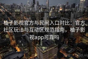 柚子影视官方与民间入口对比：官方社区玩法与互动区规范指南，柚子影视app可靠吗