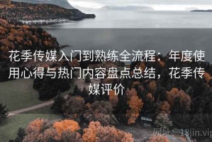 花季传媒入门到熟练全流程：年度使用心得与热门内容盘点总结，花季传媒评价