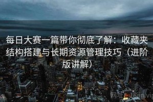 每日大赛一篇带你彻底了解：收藏夹结构搭建与长期资源管理技巧（进阶版讲解）