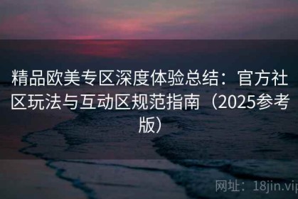 精品欧美专区深度体验总结：官方社区玩法与互动区规范指南（2025参考版）