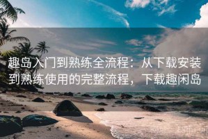 趣岛入门到熟练全流程：从下载安装到熟练使用的完整流程，下载趣闲岛