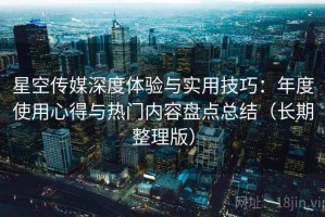 星空传媒深度体验与实用技巧：年度使用心得与热门内容盘点总结（长期整理版）