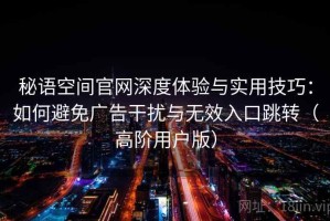 秘语空间官网深度体验与实用技巧：如何避免广告干扰与无效入口跳转（高阶用户版）