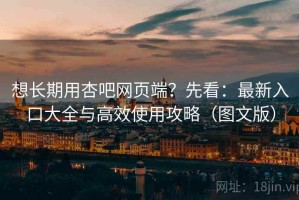 想长期用杏吧网页端？先看：最新入口大全与高效使用攻略（图文版）