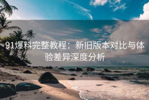 91爆料完整教程：新旧版本对比与体验差异深度分析