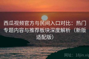 西瓜视频官方与民间入口对比：热门专题内容与推荐板块深度解析（新版适配版）