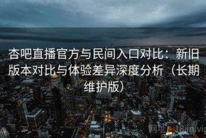 杏吧直播官方与民间入口对比：新旧版本对比与体验差异深度分析（长期维护版）