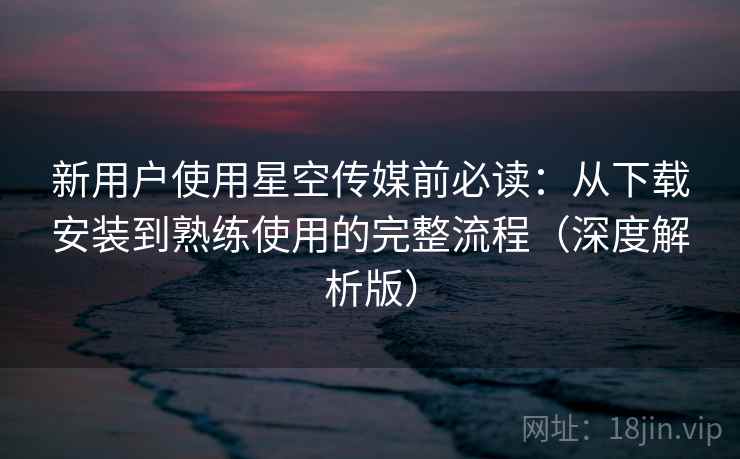 新用户使用星空传媒前必读：从下载安装到熟练使用的完整流程（深度解析版）