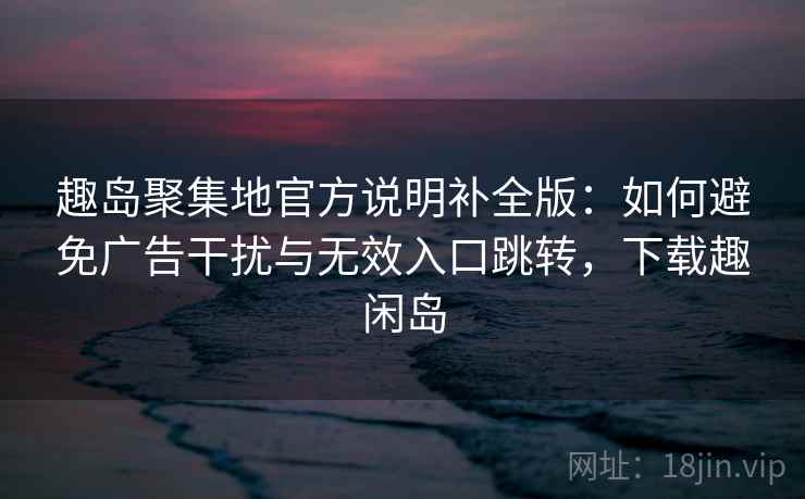 趣岛聚集地官方说明补全版:如何避免广告干扰与无效入口跳转,下载趣闲岛 趣岛聚集地官方说明补全版:如何避免广告干扰与无效入口跳转,下载趣闲岛