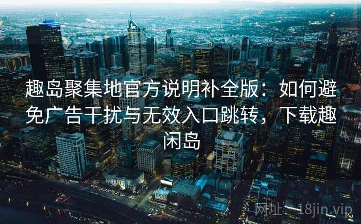 趣岛聚集地官方说明补全版:如何避免广告干扰与无效入口跳转,下载趣闲岛 趣岛聚集地官方说明补全版:如何避免广告干扰与无效入口跳转,下载趣闲岛