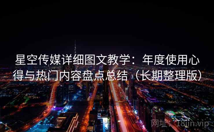 星空传媒详细图文教学：年度使用心得与热门内容盘点总结（长期整理版）