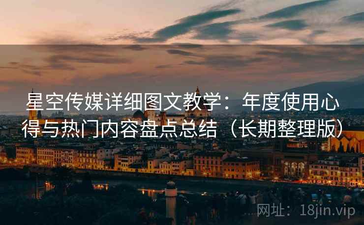 星空传媒详细图文教学：年度使用心得与热门内容盘点总结（长期整理版）