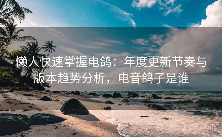 懒人快速掌握电鸽：年度更新节奏与版本趋势分析，电音鸽子是谁