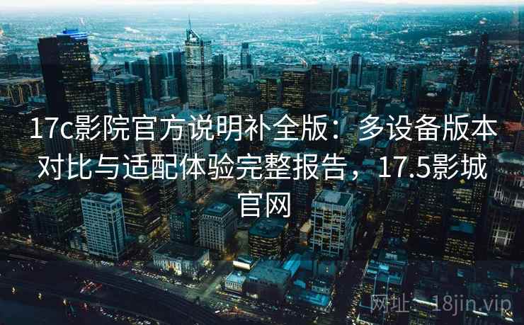 17c影院官方说明补全版：多设备版本对比与适配体验完整报告，17.5影城官网