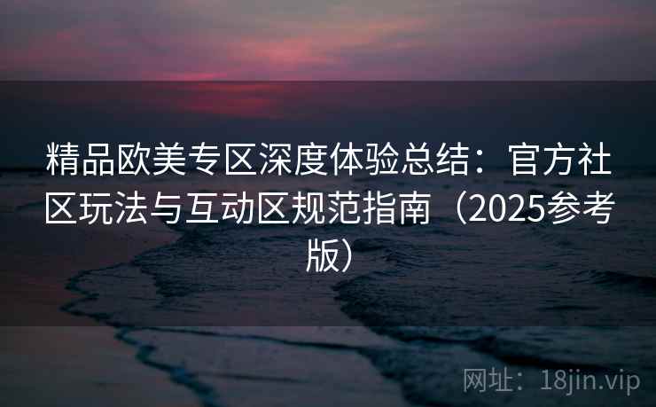 精品欧美专区深度体验总结：官方社区玩法与互动区规范指南（2025参考版）