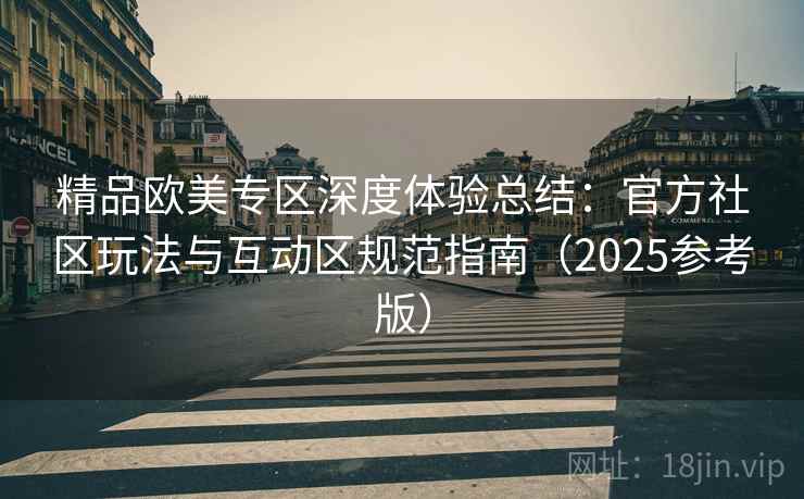 精品欧美专区深度体验总结：官方社区玩法与互动区规范指南（2025参考版）