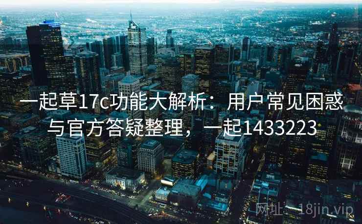 一起草17c功能大解析：用户常见困惑与官方答疑整理，一起1433223