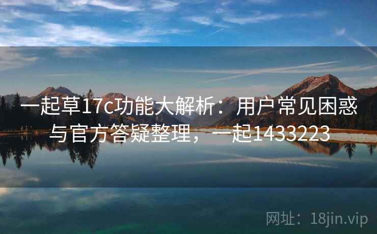 一起草17c功能大解析：用户常见困惑与官方答疑整理，一起1433223