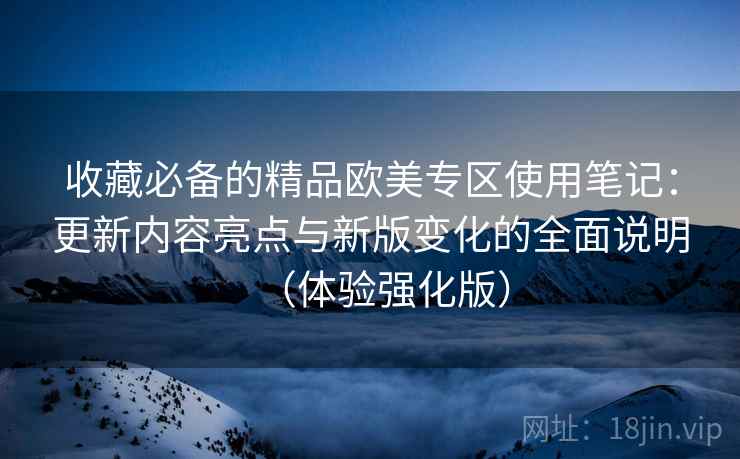 收藏必备的精品欧美专区使用笔记：更新内容亮点与新版变化的全面说明（体验强化版）