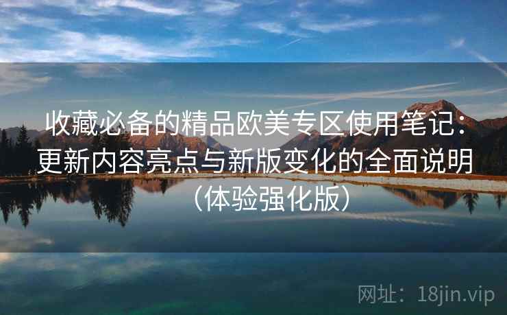收藏必备的精品欧美专区使用笔记：更新内容亮点与新版变化的全面说明（体验强化版）
